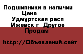 Подшипники в наличии › Цена ­ 9 000 - Удмуртская респ., Ижевск г. Другое » Продам   